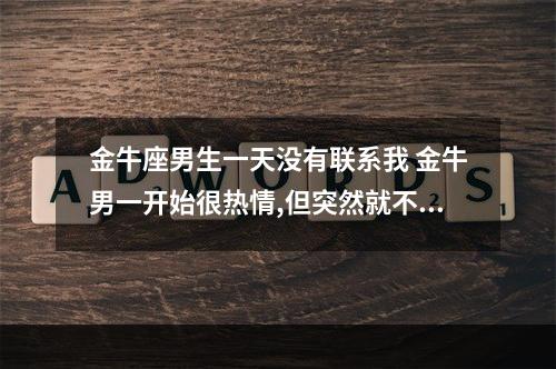 金牛座男生一天没有联系我 金牛男一开始很热情,但突然就不理人了,这是为什么呢?