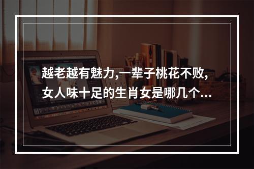 越老越有魅力,一辈子桃花不败,女人味十足的生肖女是哪几个? 属蛇女颜值有多高