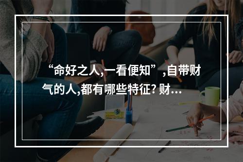 “命好之人,一看便知”,自带财气的人,都有哪些特征? 财运差的人有哪些特征