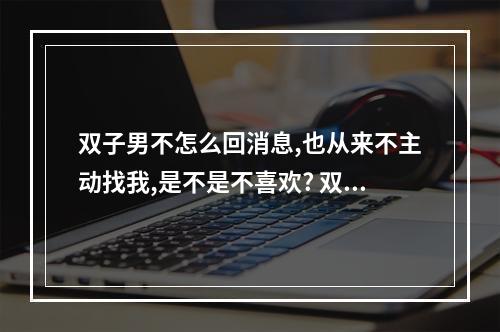 双子男不怎么回消息,也从来不主动找我,是不是不喜欢? 双子座会主动联系你吗