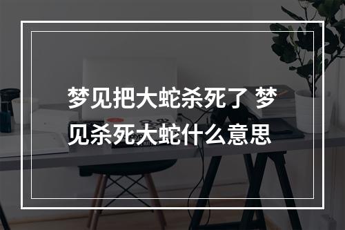 梦见把大蛇杀死了 梦见杀死大蛇什么意思