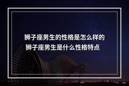 狮子座男生的性格是怎么样的 狮子座男生是什么性格特点
