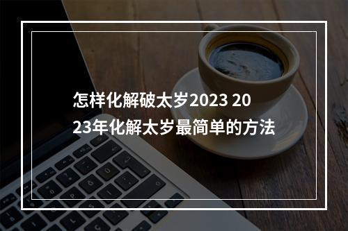 怎样化解破太岁2023 2023年化解太岁最简单的方法