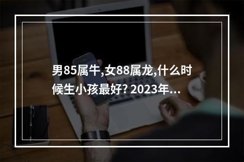 男85属牛,女88属龙,什么时候生小孩最好? 2023年备孕最佳时间表属牛