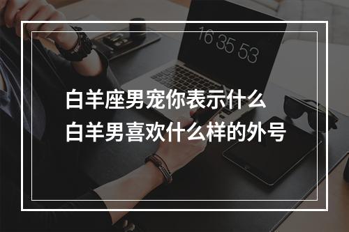白羊座男宠你表示什么 白羊男喜欢什么样的外号