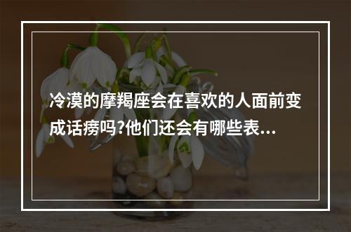 冷漠的摩羯座会在喜欢的人面前变成话痨吗?他们还会有哪些表现? 摩羯座女生聊天特别冷