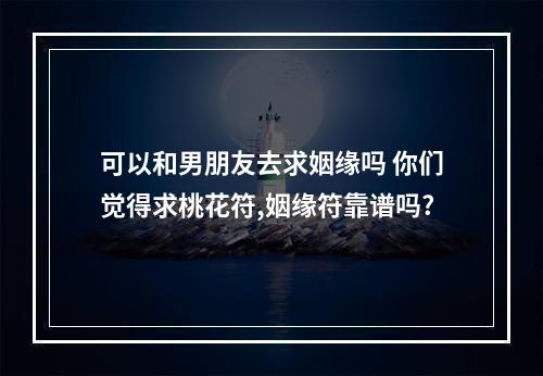 可以和男朋友去求姻缘吗 你们觉得求桃花符,姻缘符靠谱吗?