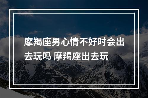 摩羯座男心情不好时会出去玩吗 摩羯座出去玩