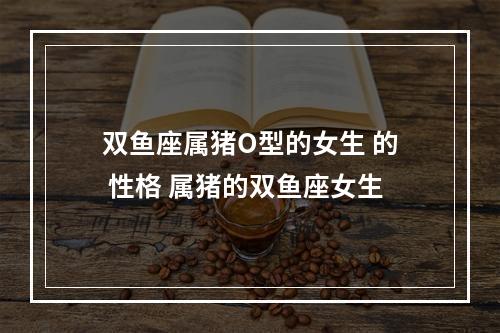 双鱼座属猪O型的女生 的 性格 属猪的双鱼座女生