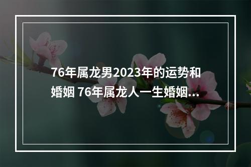 76年属龙男2023年的运势和婚姻 76年属龙人一生婚姻与命运
