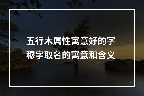 五行木属性寓意好的字 穆字取名的寓意和含义