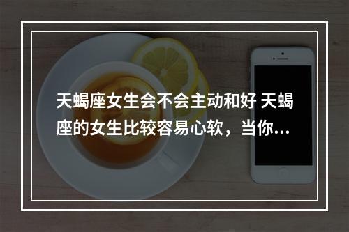 天蝎座女生会不会主动和好 天蝎座的女生比较容易心软，当你找她求和的时候，她可能会忘了以往的伤痛。