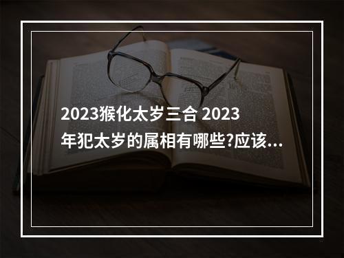 2023猴化太岁三合 2023年犯太岁的属相有哪些?应该如何化解太岁?