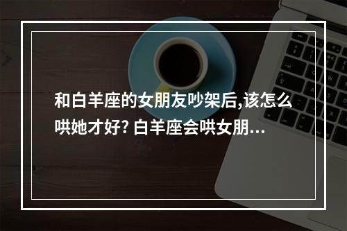 和白羊座的女朋友吵架后,该怎么哄她才好? 白羊座会哄女朋友吗