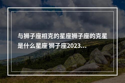 与狮子座相克的星座狮子座的克星是什么星座 狮子座2023年年运合辑