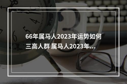 66年属马人2023年运势如何三高人群 属马人2023年运势?
