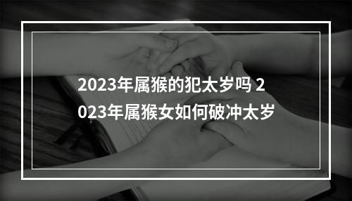 2023年属猴的犯太岁吗 2023年属猴女如何破冲太岁