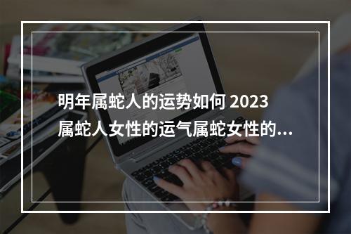 明年属蛇人的运势如何 2023属蛇人女性的运气属蛇女性的运气如何2023