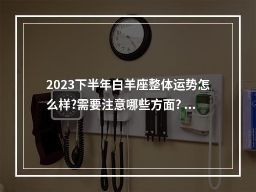 2023下半年白羊座整体运势怎么样?需要注意哪些方面? 2023下半年白羊座感情复合运