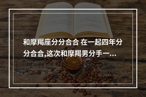和摩羯座分分合合 在一起四年分分合合,这次和摩羯男分手一个月了,感觉他不会来找我,我...