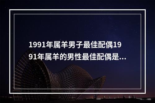 1991年属羊男子最佳配偶1991年属羊的男性最佳配偶是 1991年4月属羊的最佳配偶