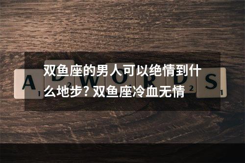 双鱼座的男人可以绝情到什么地步? 双鱼座冷血无情