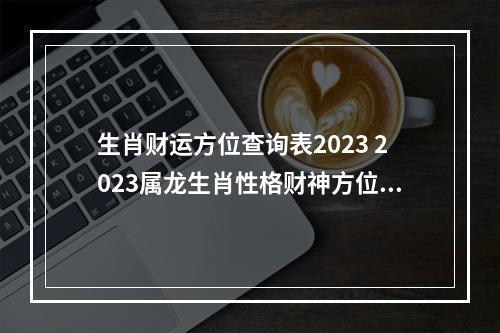 生肖财运方位查询表2023 2023属龙生肖性格财神方位查询?