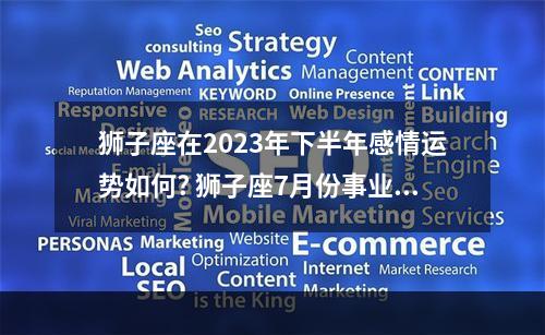 狮子座在2023年下半年感情运势如何? 狮子座7月份事业运势2023