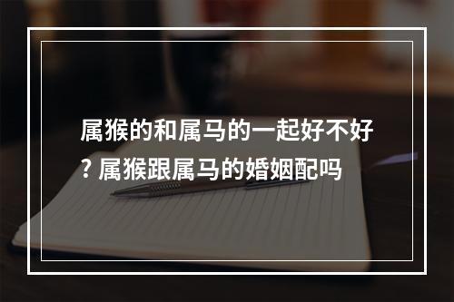 属猴的和属马的一起好不好? 属猴跟属马的婚姻配吗
