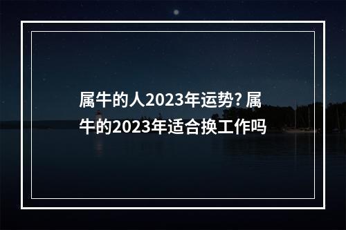 属牛的人2023年运势? 属牛的2023年适合换工作吗