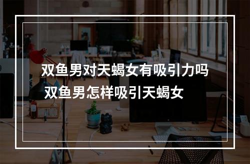 双鱼男对天蝎女有吸引力吗 双鱼男怎样吸引天蝎女