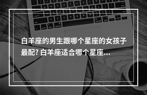 白羊座的男生跟哪个星座的女孩子最配? 白羊座适合哪个星座女