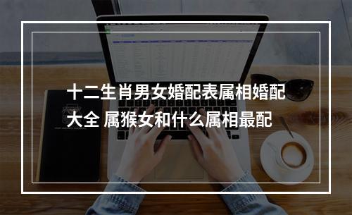 十二生肖男女婚配表属相婚配大全 属猴女和什么属相最配