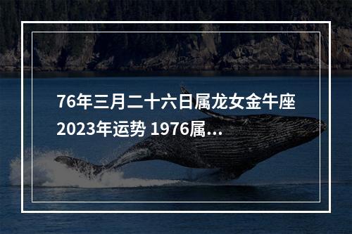 76年三月二十六日属龙女金牛座2023年运势 1976属龙的金牛座什么性格