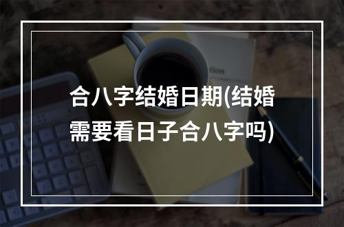 合八字结婚日期(结婚需要看日子合八字吗)