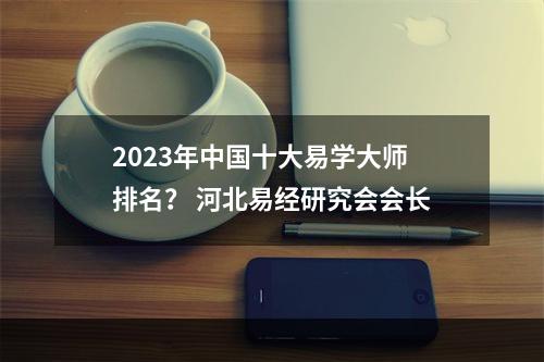 2023年中国十大易学大师排名？ 河北易经研究会会长
