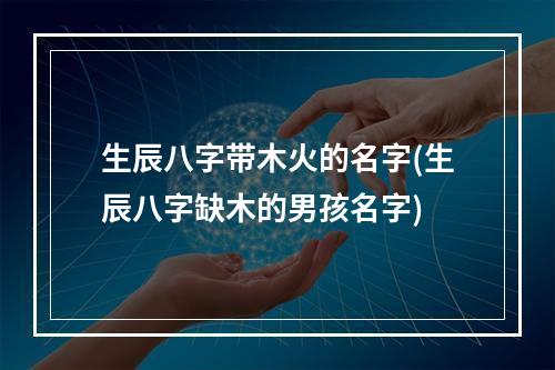生辰八字带木火的名字(生辰八字缺木的男孩名字)