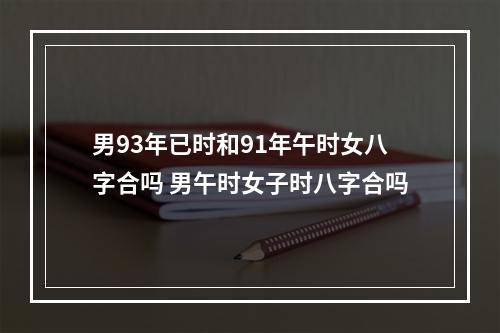 男93年已时和91年午时女八字合吗 男午时女子时八字合吗
