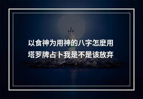 以食神为用神的八字怎麼用 塔罗牌占卜我是不是该放弃