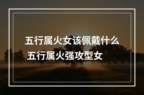 五行属火女该佩戴什么 五行属火强攻型女