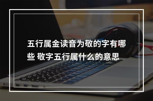五行属金读音为敬的字有哪些 敬字五行属什么的意思