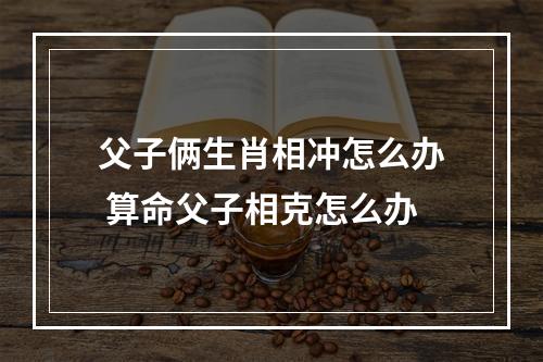 父子俩生肖相冲怎么办 算命父子相克怎么办