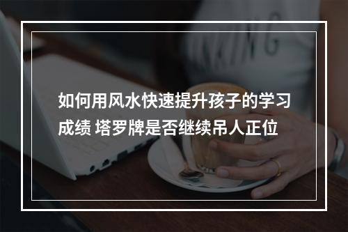 如何用风水快速提升孩子的学习成绩 塔罗牌是否继续吊人正位