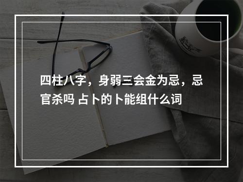 四柱八字，身弱三会金为忌，忌官杀吗 占卜的卜能组什么词