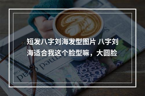 短发八字刘海发型图片 八字刘海适合我这个脸型嘛，大圆脸