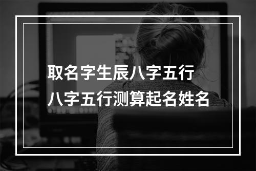 取名字生辰八字五行 八字五行测算起名姓名