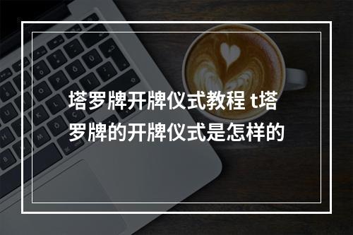 塔罗牌开牌仪式教程 t塔罗牌的开牌仪式是怎样的