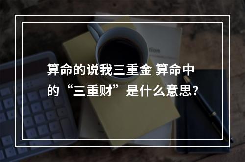 算命的说我三重金 算命中的“三重财”是什么意思？