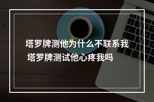塔罗牌测他为什么不联系我 塔罗牌测试他心疼我吗