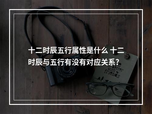 十二时辰五行属性是什么 十二时辰与五行有没有对应关系？